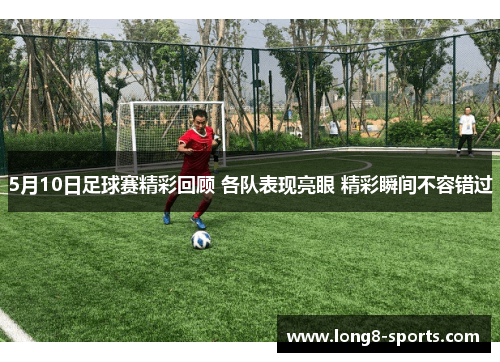 5月10日足球赛精彩回顾 各队表现亮眼 精彩瞬间不容错过