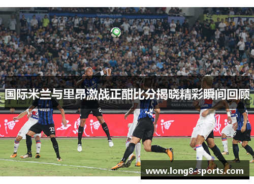 国际米兰与里昂激战正酣比分揭晓精彩瞬间回顾